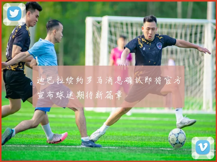 迪巴拉续约罗马消息确认即将官方宣布球迷期待新篇章