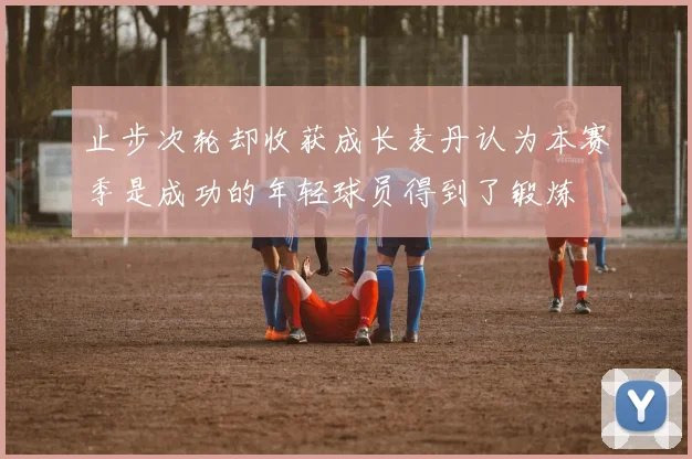 止步次轮却收获成长麦丹认为本赛季是成功的年轻球员得到了锻炼