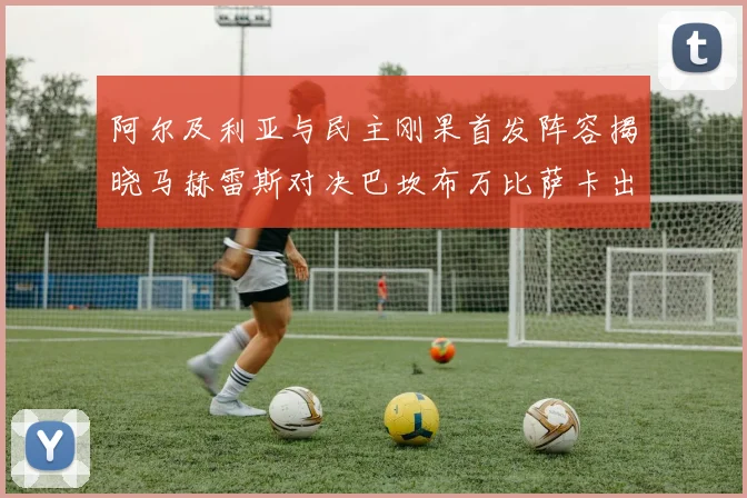 阿尔及利亚与民主刚果首发阵容揭晓马赫雷斯对决巴坎布万比萨卡出战