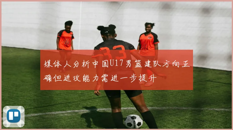 媒体人分析中国U17男篮建队方向正确但进攻能力需进一步提升