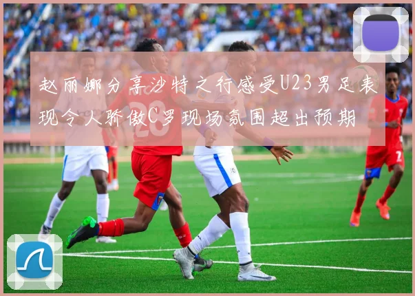 赵丽娜分享沙特之行感受U23男足表现令人骄傲C罗现场氛围超出预期