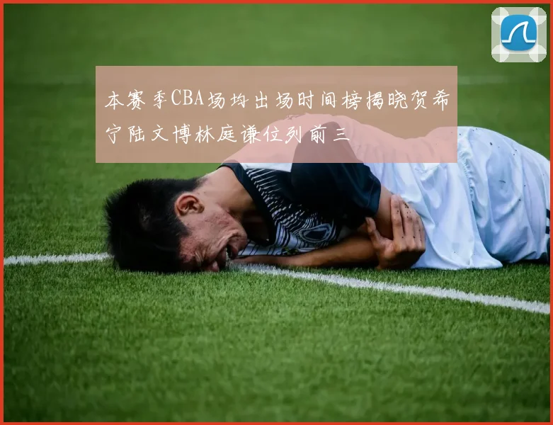 本赛季CBA场均出场时间榜揭晓贺希宁陆文博林庭谦位列前三