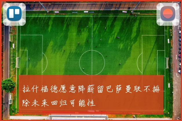 拉什福德愿意降薪留巴萨曼联不排除未来回归可能性