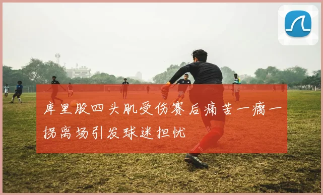 库里股四头肌受伤赛后痛苦一瘸一拐离场引发球迷担忧