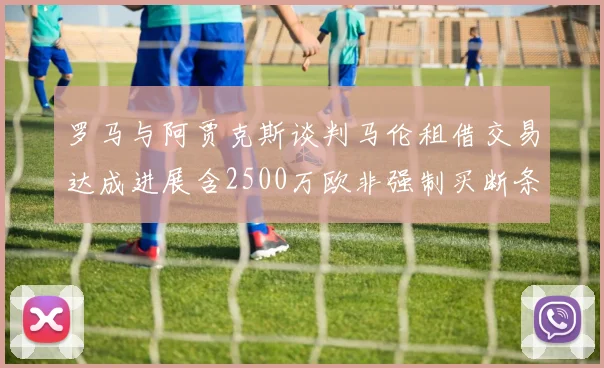 罗马与阿贾克斯谈判马伦租借交易达成进展含2500万欧非强制买断条款