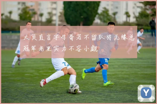 大莫直言字母哥若不留队将无缘总冠军老里实力不容小觑