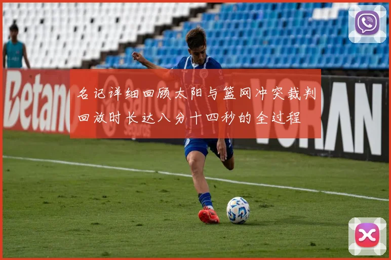 名记详细回顾太阳与篮网冲突裁判回放时长达八分十四秒的全过程