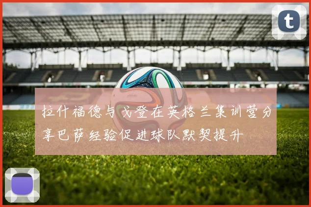 拉什福德与戈登在英格兰集训营分享巴萨经验促进球队默契提升
