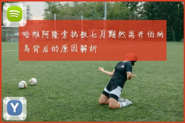 哈维阿隆索执教七月黯然离开伯纳乌背后的原因解析