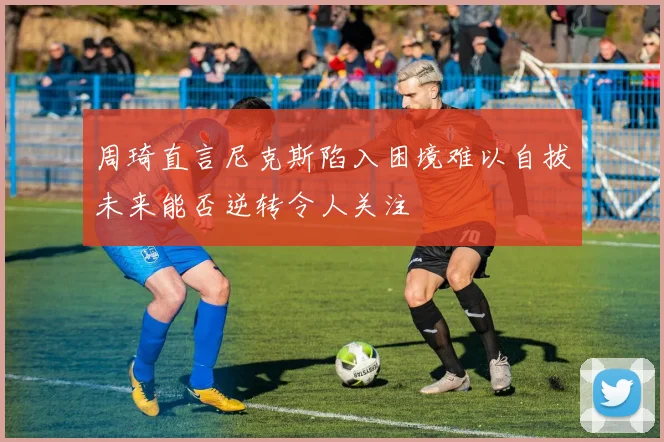 周琦直言尼克斯陷入困境难以自拔未来能否逆转令人关注