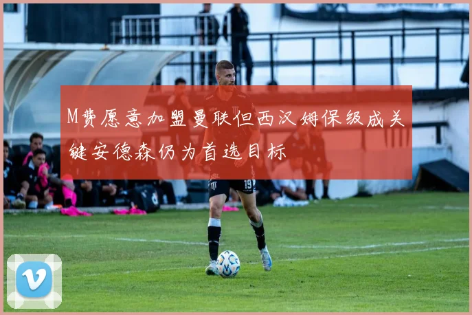 M费愿意加盟曼联但西汉姆保级成关键安德森仍为首选目标
