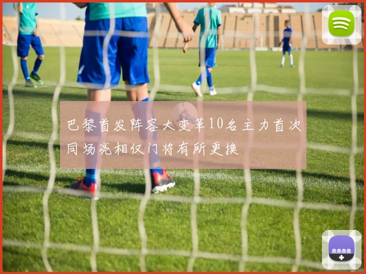 巴黎首发阵容大变革10名主力首次同场亮相仅门将有所更换