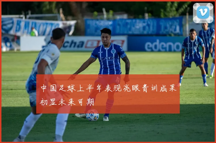 中国足球上半年表现亮眼青训成果初显未来可期