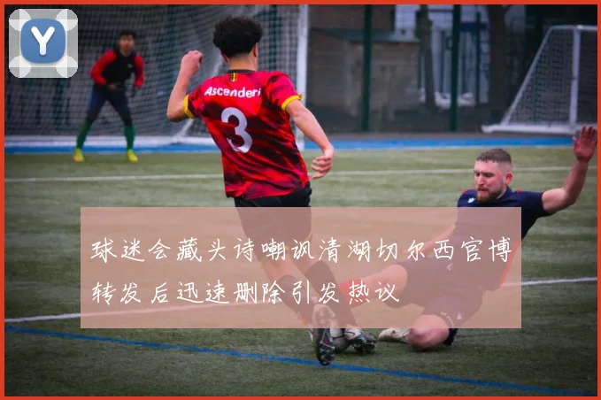 球迷会藏头诗嘲讽清湖切尔西官博转发后迅速删除引发热议