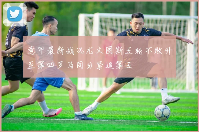 意甲最新战况尤文图斯五轮不败升至第四罗马同分紧追第五