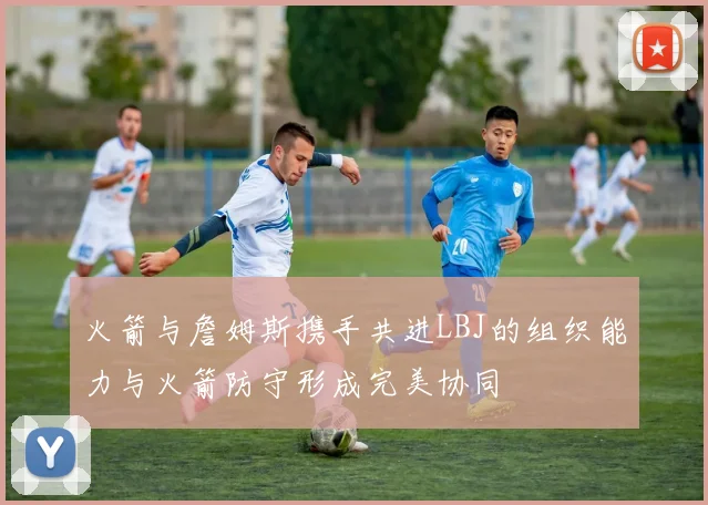 火箭与詹姆斯携手共进LBJ的组织能力与火箭防守形成完美协同