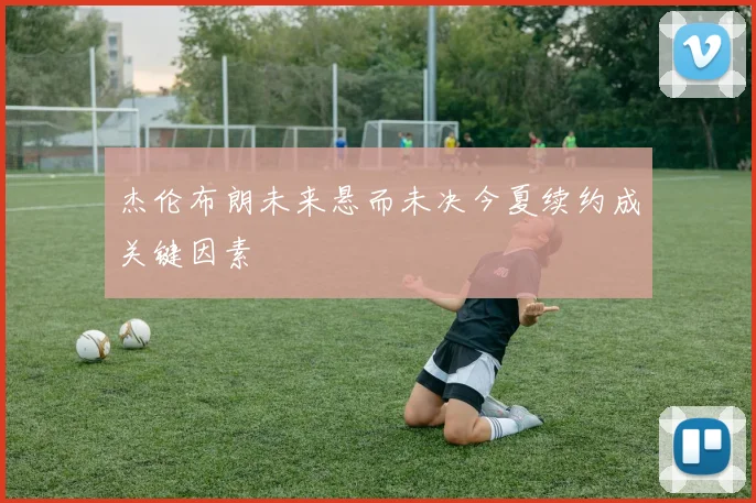 杰伦布朗未来悬而未决今夏续约成关键因素