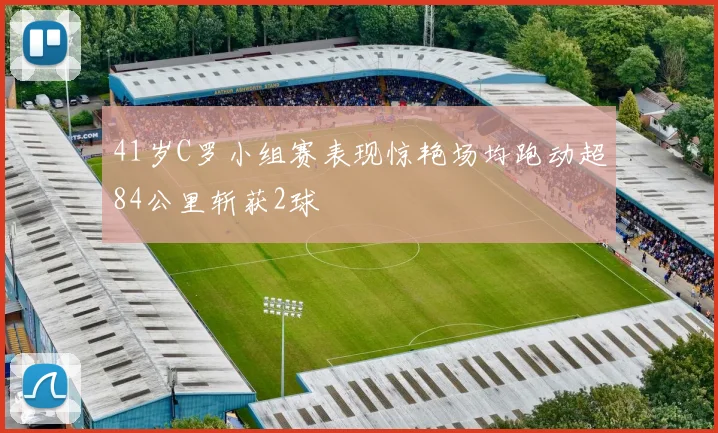 41岁C罗小组赛表现惊艳场均跑动超84公里斩获2球