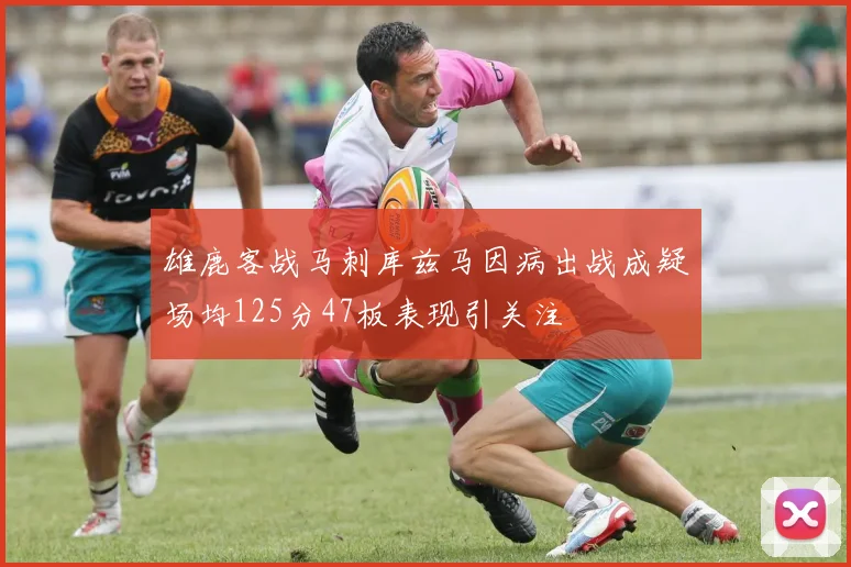 雄鹿客战马刺库兹马因病出战成疑场均125分47板表现引关注