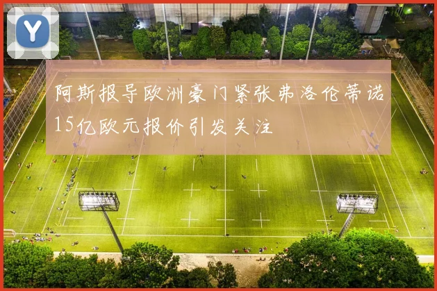 阿斯报导欧洲豪门紧张弗洛伦蒂诺15亿欧元报价引发关注