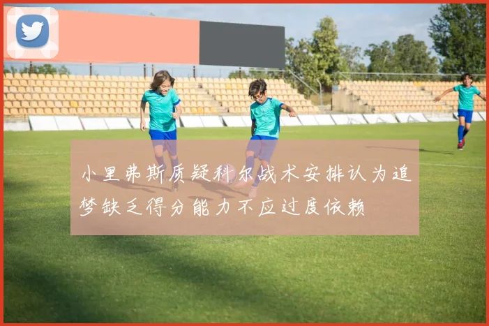 小里弗斯质疑科尔战术安排认为追梦缺乏得分能力不应过度依赖