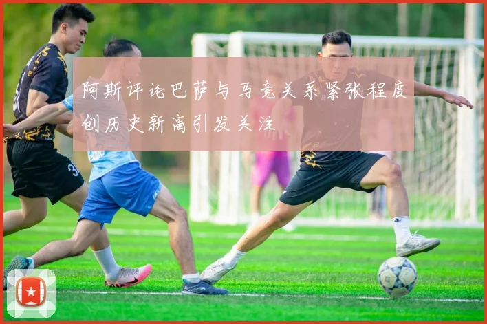 阿斯评论巴萨与马竞关系紧张程度创历史新高引发关注