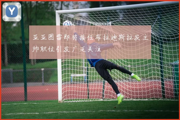亚亚图雷即将接任布拉迪斯拉发主帅职位引发广泛关注