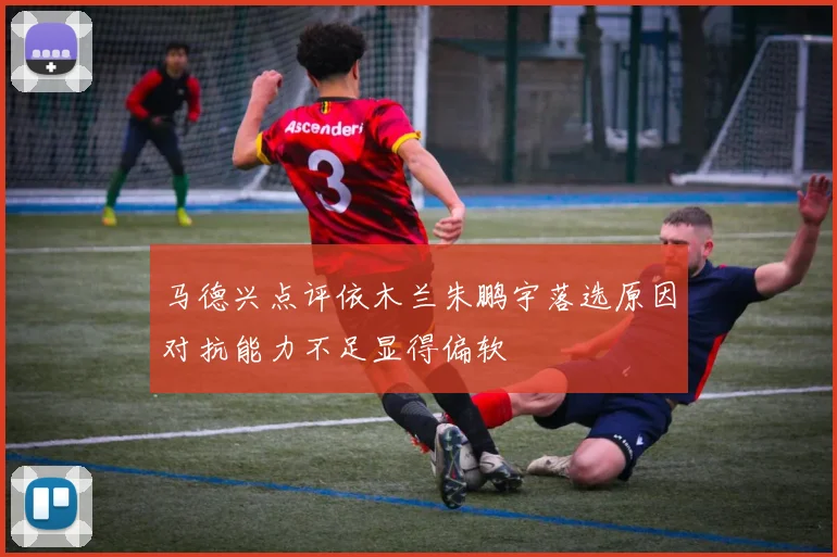 马德兴点评依木兰朱鹏宇落选原因对抗能力不足显得偏软