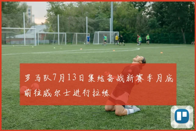 罗马队7月13日集结备战新赛季月底前往威尔士进行拉练