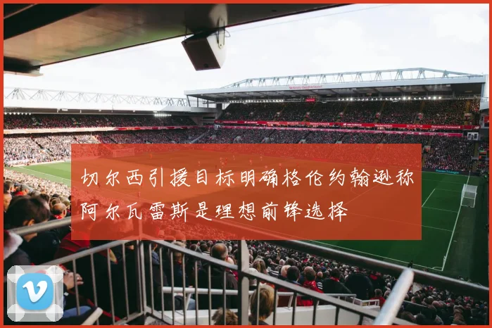切尔西引援目标明确格伦约翰逊称阿尔瓦雷斯是理想前锋选择