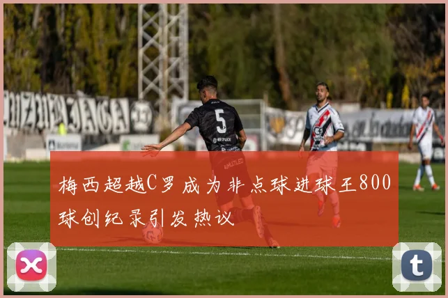 梅西超越C罗成为非点球进球王800球创纪录引发热议