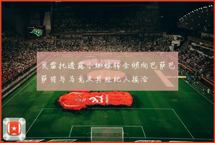 莫雷托透露小蜘蛛转会倾向巴萨巴萨将与马竞及其经纪人接洽