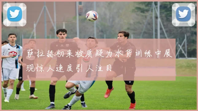 萨拉赫初来被质疑为水货训练中展现惊人速度引人注目