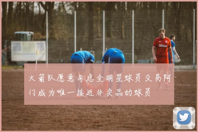 火箭队愿意考虑全明星球员交易阿门成为唯一接近非卖品的球员