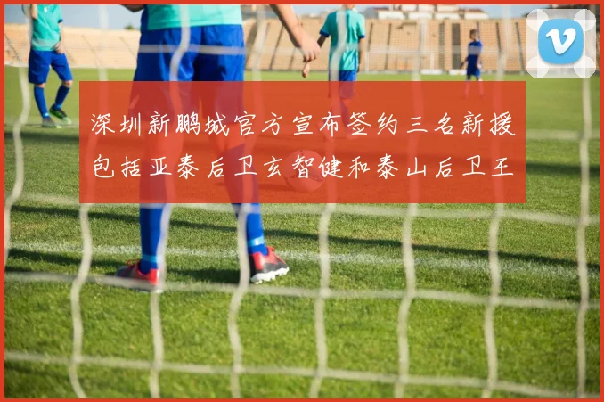 深圳新鹏城官方宣布签约三名新援包括亚泰后卫玄智健和泰山后卫王昱衡