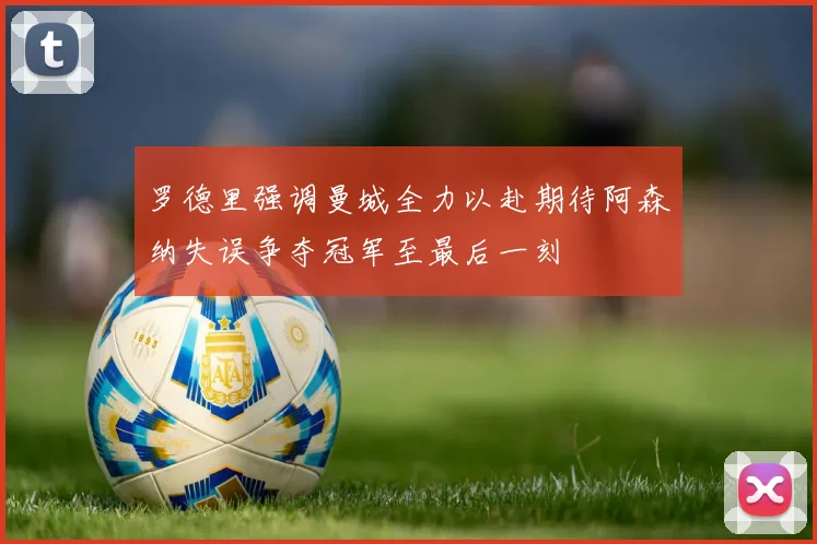 罗德里强调曼城全力以赴期待阿森纳失误争夺冠军至最后一刻