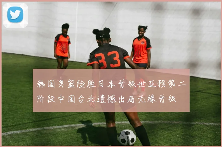 韩国男篮险胜日本晋级世亚预第二阶段中国台北遗憾出局无缘晋级