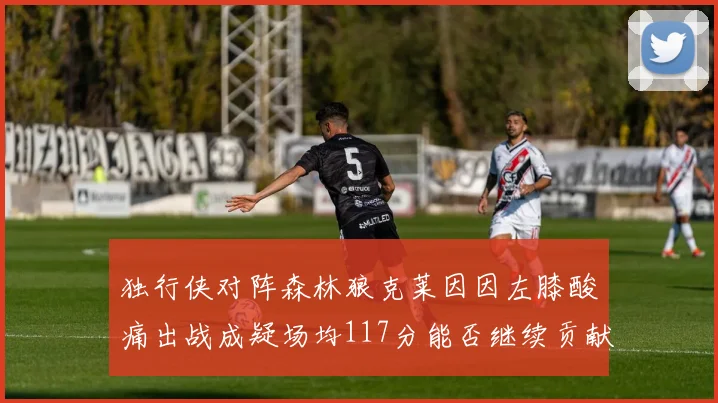 独行侠对阵森林狼克莱因因左膝酸痛出战成疑场均117分能否继续贡献