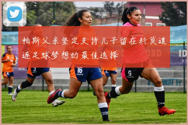 帕斯父亲坚定支持儿子留在科莫追逐足球梦想的最佳选择